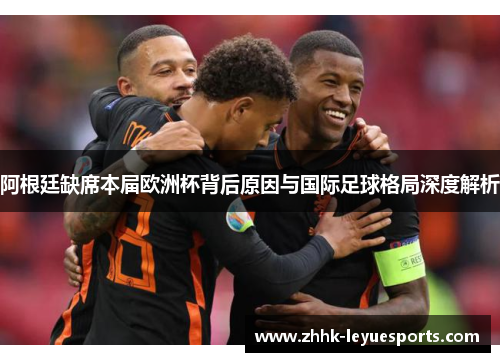 阿根廷缺席本届欧洲杯背后原因与国际足球格局深度解析