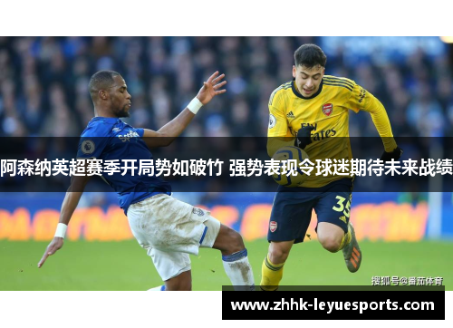 阿森纳英超赛季开局势如破竹 强势表现令球迷期待未来战绩