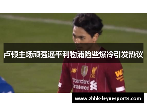 卢顿主场顽强逼平利物浦险些爆冷引发热议